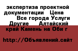 экспертиза проектной документации › Цена ­ 10 000 - Все города Услуги » Другие   . Алтайский край,Камень-на-Оби г.